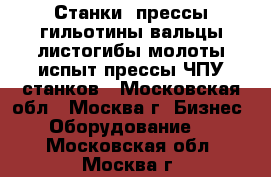 Станки, прессы,гильотины,вальцы,листогибы,молоты,испыт.прессы.ЧПУ станков - Московская обл., Москва г. Бизнес » Оборудование   . Московская обл.,Москва г.